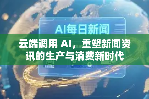 云端调用 AI，重塑新闻资讯的生产与消费新时代