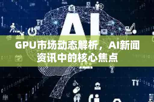 GPU市场动态解析，AI新闻资讯中的核心焦点-第1张图片-星博讯网络科技知识-SEO优化技巧|AI知识科普|互联网行业干货大全