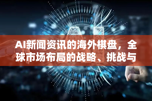 AI新闻资讯的海外棋盘，全球市场布局的战略、挑战与新机遇