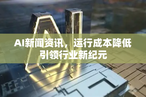 AI新闻资讯，运行成本降低引领行业新纪元