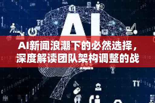 AI新闻浪潮下的必然选择，深度解读团队架构调整的战略意义