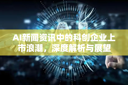 AI新闻资讯中的科创企业上市浪潮，深度解析与展望