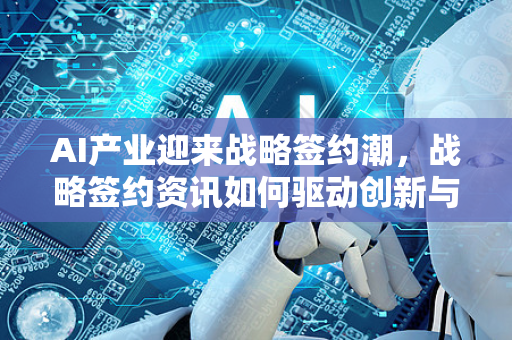 AI产业迎来战略签约潮，战略签约资讯如何驱动创新与生态构建