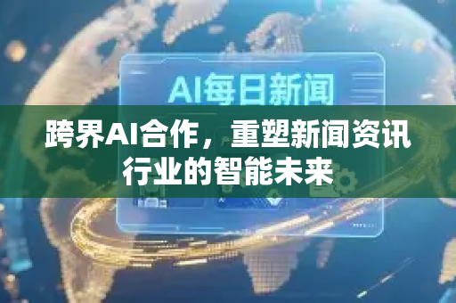 跨界AI合作，重塑新闻资讯行业的智能未来