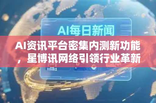 AI资讯平台密集内测新功能，星博讯网络引领行业革新