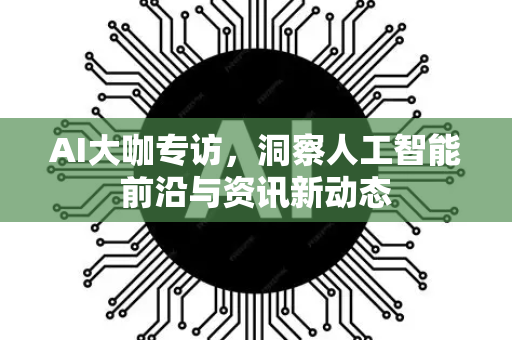 AI大咖专访，洞察人工智能前沿与资讯新动态
