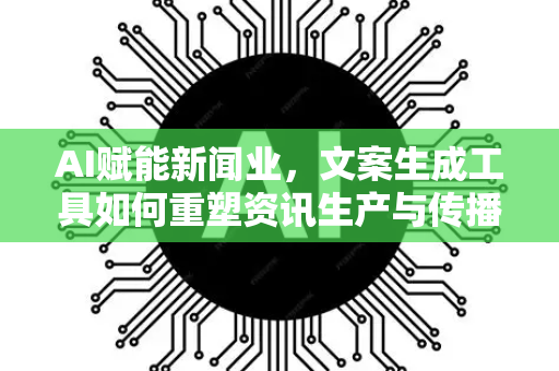 AI赋能新闻业，文案生成工具如何重塑资讯生产与传播