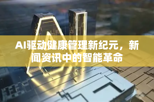 AI驱动健康管理新纪元，新闻资讯中的智能革命