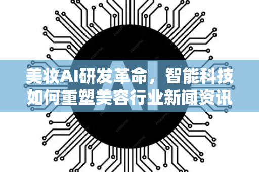 美妆AI研发革命，智能科技如何重塑美容行业新闻资讯