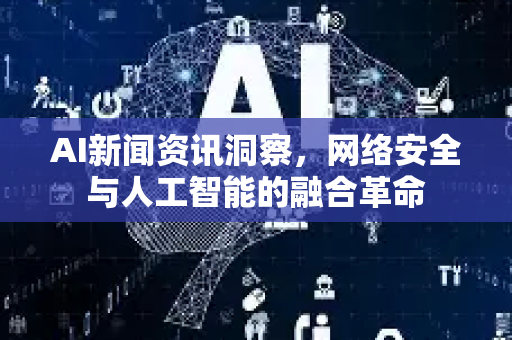 AI新闻资讯洞察，网络安全与人工智能的融合革命