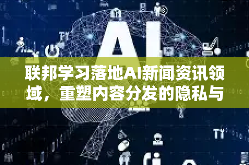 联邦学习落地AI新闻资讯领域，重塑内容分发的隐私与智能边界