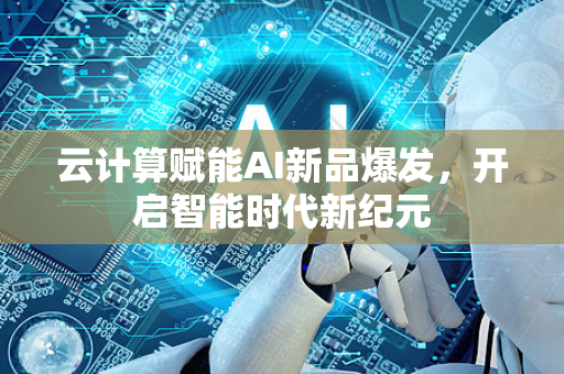 云计算赋能AI新品爆发，开启智能时代新纪元