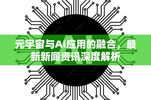 元宇宙与AI应用的融合，最新新闻资讯深度解析