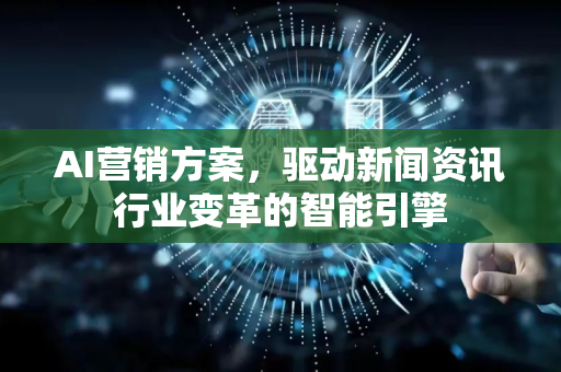 AI营销方案，驱动新闻资讯行业变革的智能引擎