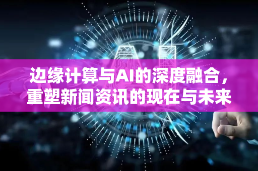 边缘计算与AI的深度融合，重塑新闻资讯的现在与未来-第1张图片-星博讯网络科技知识-SEO优化技巧|AI知识科普|互联网行业干货大全