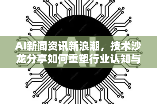 AI新闻资讯新浪潮，技术沙龙分享如何重塑行业认知与连接-第1张图片-星博讯网络科技知识-SEO优化技巧|AI知识科普|互联网行业干货大全