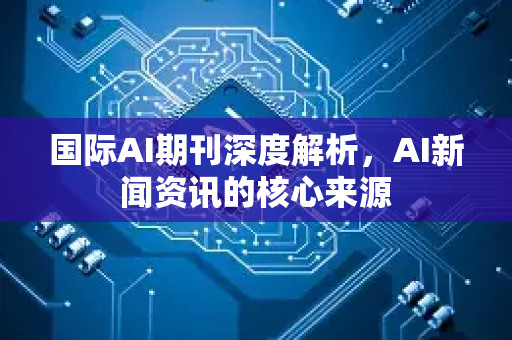 国际AI期刊深度解析，AI新闻资讯的核心来源