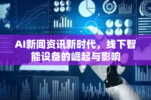 AI新闻资讯新时代，线下智能设备的崛起与影响