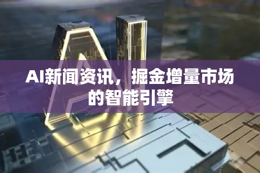 AI新闻资讯，掘金增量市场的智能引擎