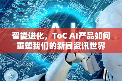 智能进化，ToC AI产品如何重塑我们的新闻资讯世界