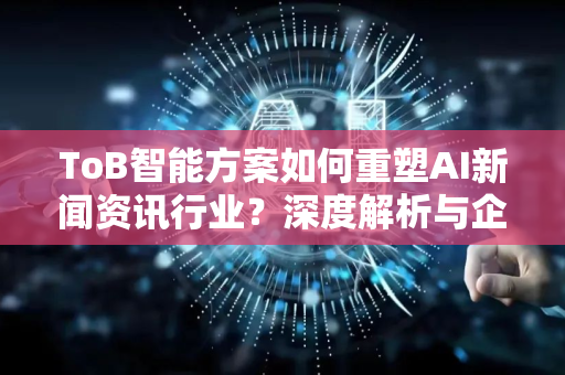 ToB智能方案如何重塑AI新闻资讯行业？深度解析与企业实践指南