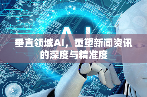 垂直领域AI，重塑新闻资讯的深度与精准度