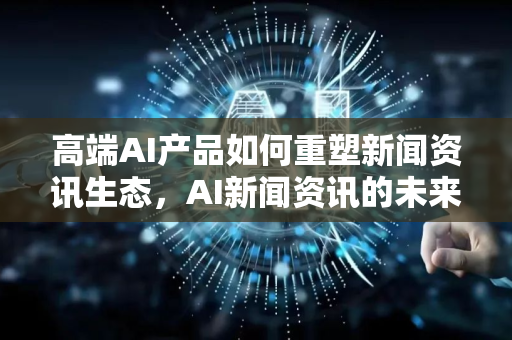 高端AI产品如何重塑新闻资讯生态，AI新闻资讯的未来展望