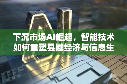 下沉市场AI崛起，智能技术如何重塑县域经济与信息生活新图景？