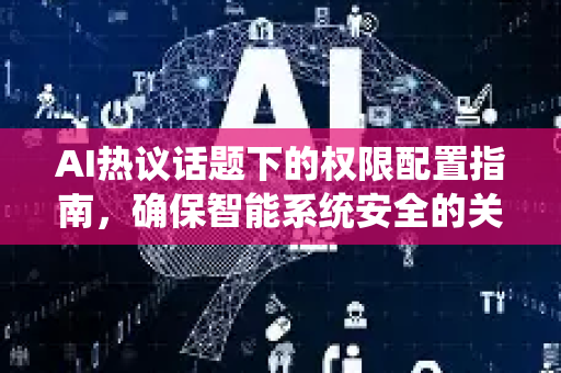 AI热议话题下的权限配置指南，确保智能系统安全的关键-第1张图片-星博讯网络科技知识-SEO优化技巧|AI知识科普|互联网行业干货大全