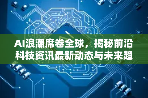 AI浪潮席卷全球，揭秘前沿科技资讯最新动态与未来趋势-第1张图片-星博讯网络科技知识-SEO优化技巧|AI知识科普|互联网行业干货大全