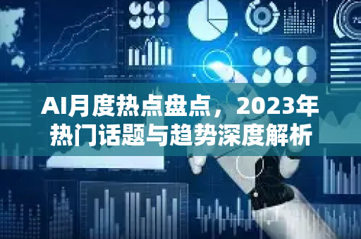 AI月度热点盘点，2023年热门话题与趋势深度解析-第1张图片-星博讯网络科技知识-SEO优化技巧|AI知识科普|互联网行业干货大全