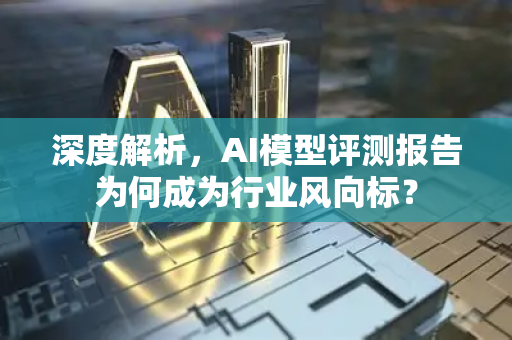 深度解析，AI模型评测报告为何成为行业风向标？-第1张图片-星博讯网络科技知识-SEO优化技巧|AI知识科普|互联网行业干货大全