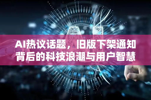AI热议话题，旧版下架通知背后的科技浪潮与用户智慧-第1张图片-星博讯网络科技知识-SEO优化技巧|AI知识科普|互联网行业干货大全