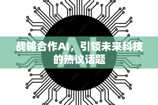 战略合作AI，引领未来科技的热议话题-第1张图片-星博讯网络科技知识-SEO优化技巧|AI知识科普|互联网行业干货大全