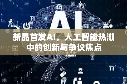 新品首发AI，人工智能热潮中的创新与争议焦点-第1张图片-星博讯网络科技知识-SEO优化技巧|AI知识科普|互联网行业干货大全