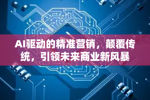 AI驱动的精准营销，颠覆传统，引领未来商业新风暴-第1张图片-星博讯网络科技知识-SEO优化技巧|AI知识科普|互联网行业干货大全