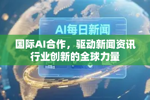 国际AI合作，驱动新闻资讯行业创新的全球力量-第1张图片-星博讯网络科技知识-SEO优化技巧|AI知识科普|互联网行业干货大全