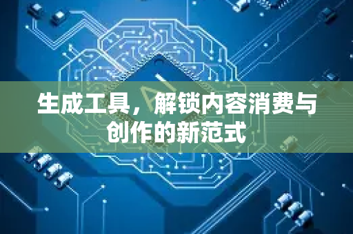 生成工具，解锁内容消费与创作的新范式-第1张图片-星博讯网络科技知识-SEO优化技巧|AI知识科普|互联网行业干货大全