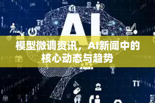 模型微调资讯，AI新闻中的核心动态与趋势-第1张图片-星博讯网络科技知识-SEO优化技巧|AI知识科普|互联网行业干货大全