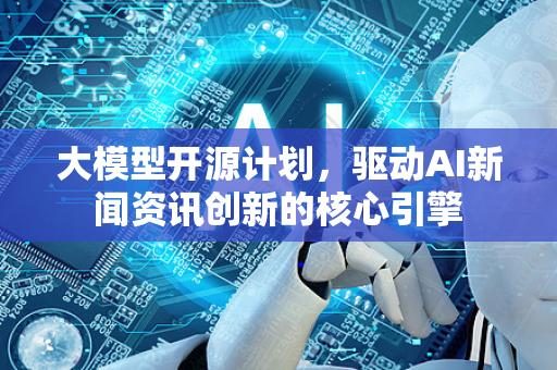 大模型开源计划，驱动AI新闻资讯创新的核心引擎-第1张图片-星博讯网络科技知识-SEO优化技巧|AI知识科普|互联网行业干货大全