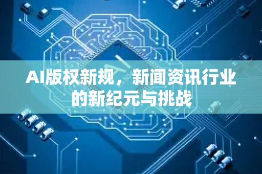 AI版权新规，新闻资讯行业的新纪元与挑战-第1张图片-星博讯网络科技知识-SEO优化技巧|AI知识科普|互联网行业干货大全