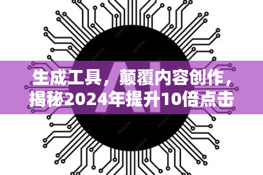 生成工具，颠覆内容创作，揭秘2024年提升10倍点击率的终极指南-第1张图片-星博讯网络科技知识-SEO优化技巧|AI知识科普|互联网行业干货大全