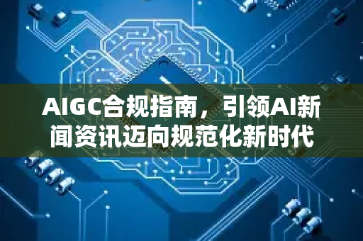 AIGC合规指南，引领AI新闻资讯迈向规范化新时代-第1张图片-星博讯网络科技知识-SEO优化技巧|AI知识科普|互联网行业干货大全