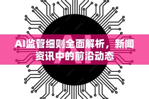 AI监管细则全面解析，新闻资讯中的前沿动态-第1张图片-星博讯网络科技知识-SEO优化技巧|AI知识科普|互联网行业干货大全