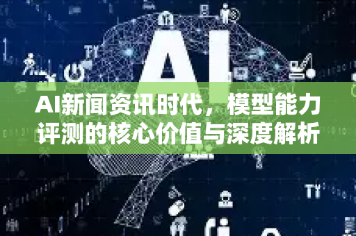 AI新闻资讯时代，模型能力评测的核心价值与深度解析