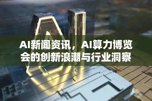 AI新闻资讯，AI算力博览会的创新浪潮与行业洞察