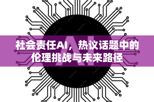 社会责任AI，热议话题中的伦理挑战与未来路径-第1张图片-星博讯网络科技知识-SEO优化技巧|AI知识科普|互联网行业干货大全