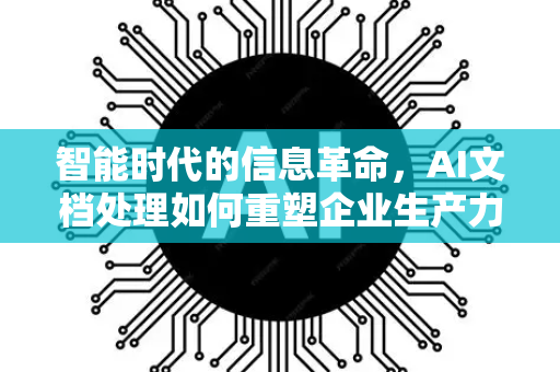 智能时代的信息革命，AI文档处理如何重塑企业生产力-第1张图片-星博讯网络科技知识-SEO优化技巧|AI知识科普|互联网行业干货大全