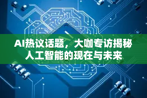 AI热议话题，大咖专访揭秘人工智能的现在与未来-第1张图片-星博讯网络科技知识-SEO优化技巧|AI知识科普|互联网行业干货大全