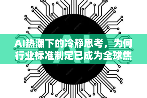 AI热潮下的冷静思考，为何行业标准制定已成为全球焦点
